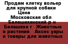 Продам клетку-вольер для крупной собаки › Цена ­ 6 500 - Московская обл., Балашихинский р-н, Балашиха г. Животные и растения » Аксесcуары и товары для животных   